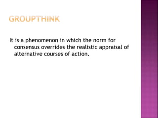 It is a phenomenon in which the norm for
consensus overrides the realistic appraisal of
alternative courses of action.
 