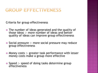 Criteria for group effectiveness
 The number of ideas generated and the quality of
those ideas :- more number of ideas and better
quality of ideas can improve group effectiveness
 Social pressure :- more social pressure may reduce
group effectiveness
 Money costs :- greater task performance with lesser
money costs make a group more effective
 Speed :- speed of doing tasks determine group
effectiveness
 