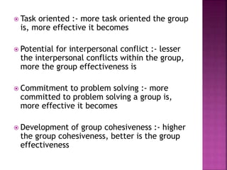  Task oriented :- more task oriented the group
is, more effective it becomes
 Potential for interpersonal conflict :- lesser
the interpersonal conflicts within the group,
more the group effectiveness is
 Commitment to problem solving :- more
committed to problem solving a group is,
more effective it becomes
 Development of group cohesiveness :- higher
the group cohesiveness, better is the group
effectiveness
 