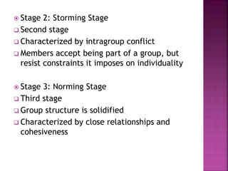  Stage 2: Storming Stage
 Second stage
 Characterized by intragroup conflict
 Members accept being part of a group, but
resist constraints it imposes on individuality
 Stage 3: Norming Stage
 Third stage
 Group structure is solidified
 Characterized by close relationships and
cohesiveness
 
