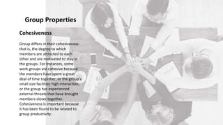 Cohesiveness
Group differs in their cohesiveness-
that is, the degree to which
members are attracted to each
other and are motivated to stay in
the groups. For instances, some
work groups are cohesive because
the members have spent a great
deal of time together, or the group’s
small size facilities high interaction,
or the group has experienced
external threats that have brought
members closer together.
Cohesiveness is important because
it has been found to be related to
group productivity.
Group Properties
 