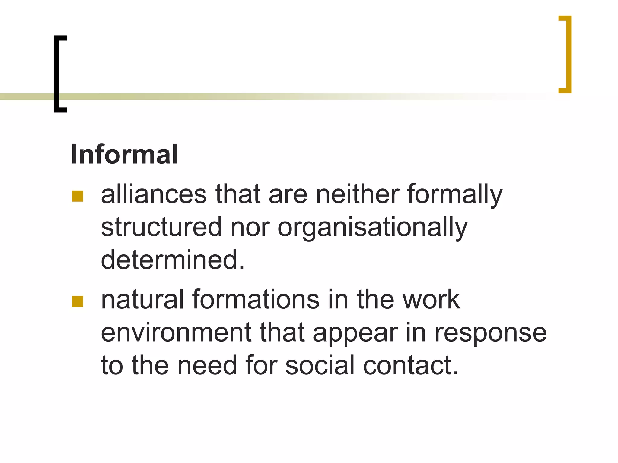 Informal
 alliances that are neither formally
structured nor organisationally
determined.
 natural formations in the work
environment that appear in response
to the need for social contact.
 