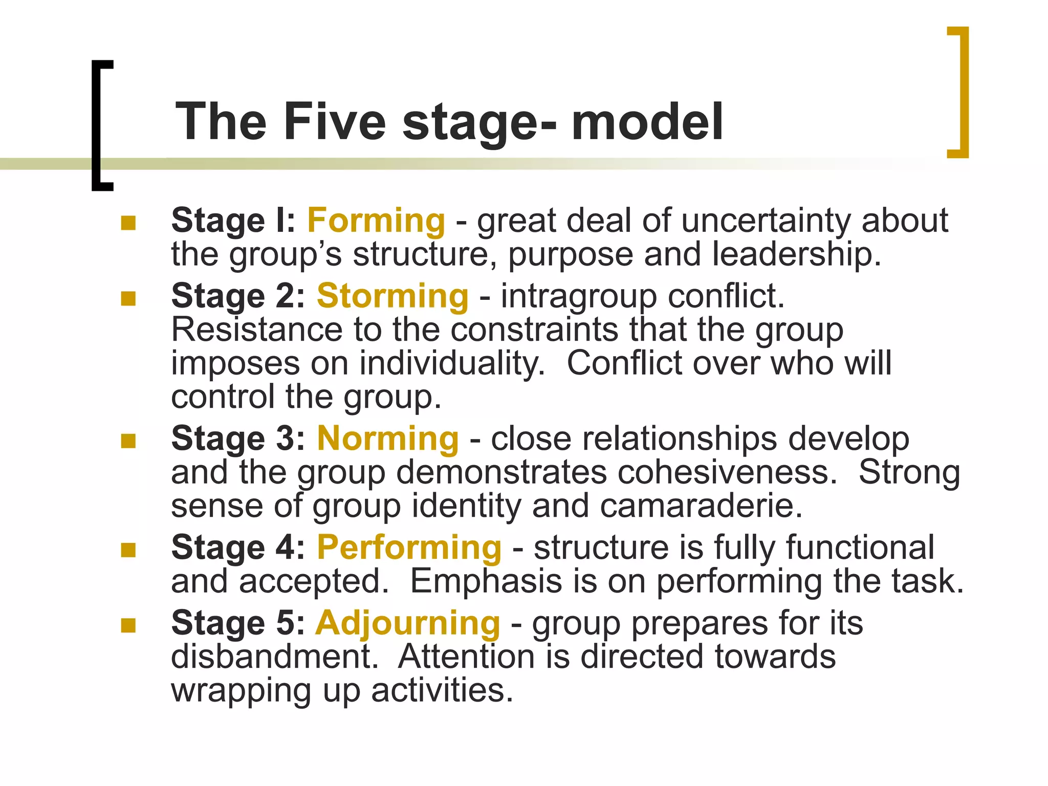  Stage I: Forming - great deal of uncertainty about
the group’s structure, purpose and leadership.
 Stage 2: Storming - intragroup conflict.
Resistance to the constraints that the group
imposes on individuality. Conflict over who will
control the group.
 Stage 3: Norming - close relationships develop
and the group demonstrates cohesiveness. Strong
sense of group identity and camaraderie.
 Stage 4: Performing - structure is fully functional
and accepted. Emphasis is on performing the task.
 Stage 5: Adjourning - group prepares for its
disbandment. Attention is directed towards
wrapping up activities.
The Five stage- model
 