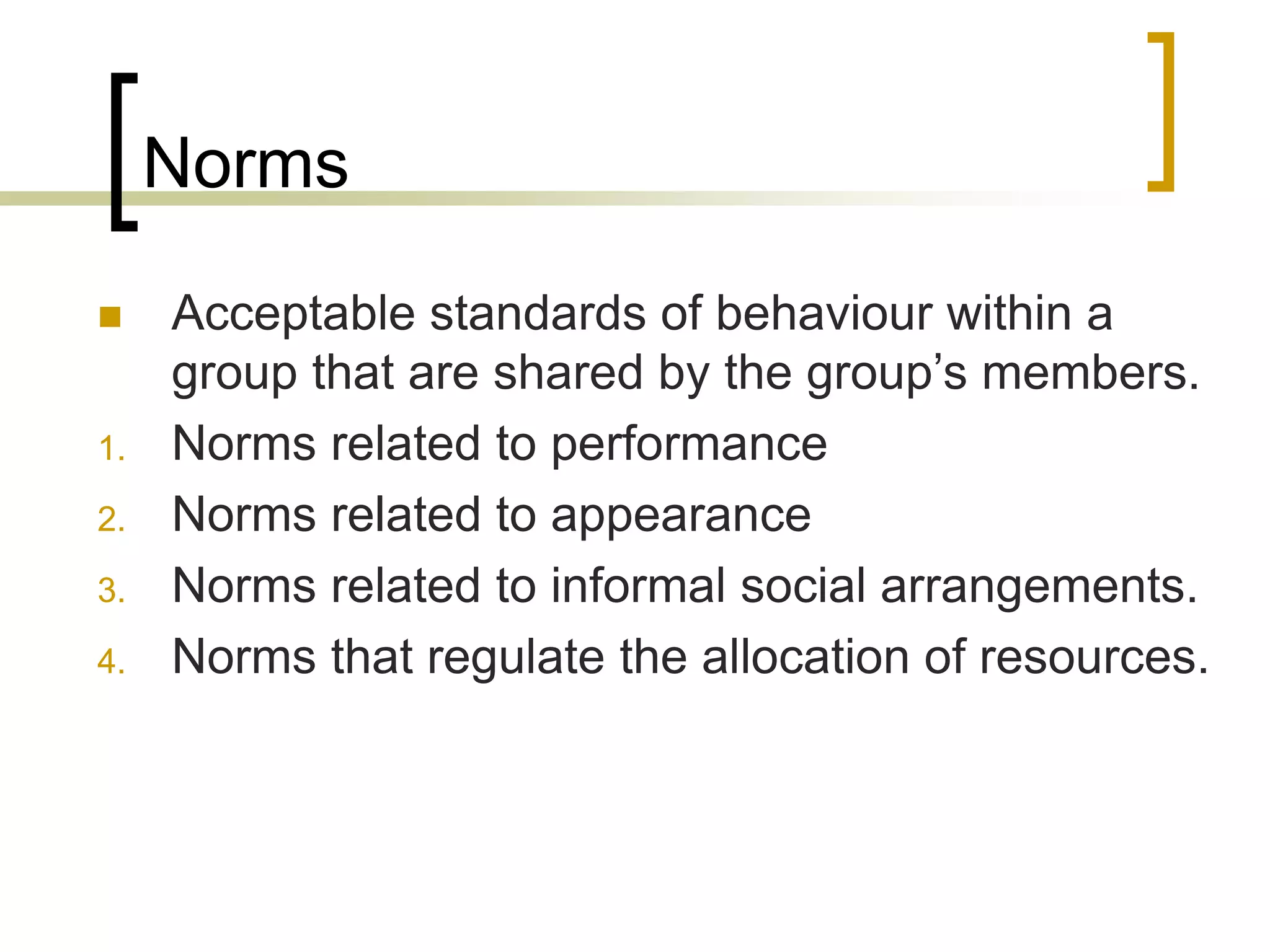 Norms
 Acceptable standards of behaviour within a
group that are shared by the group’s members.
1. Norms related to performance
2. Norms related to appearance
3. Norms related to informal social arrangements.
4. Norms that regulate the allocation of resources.
 