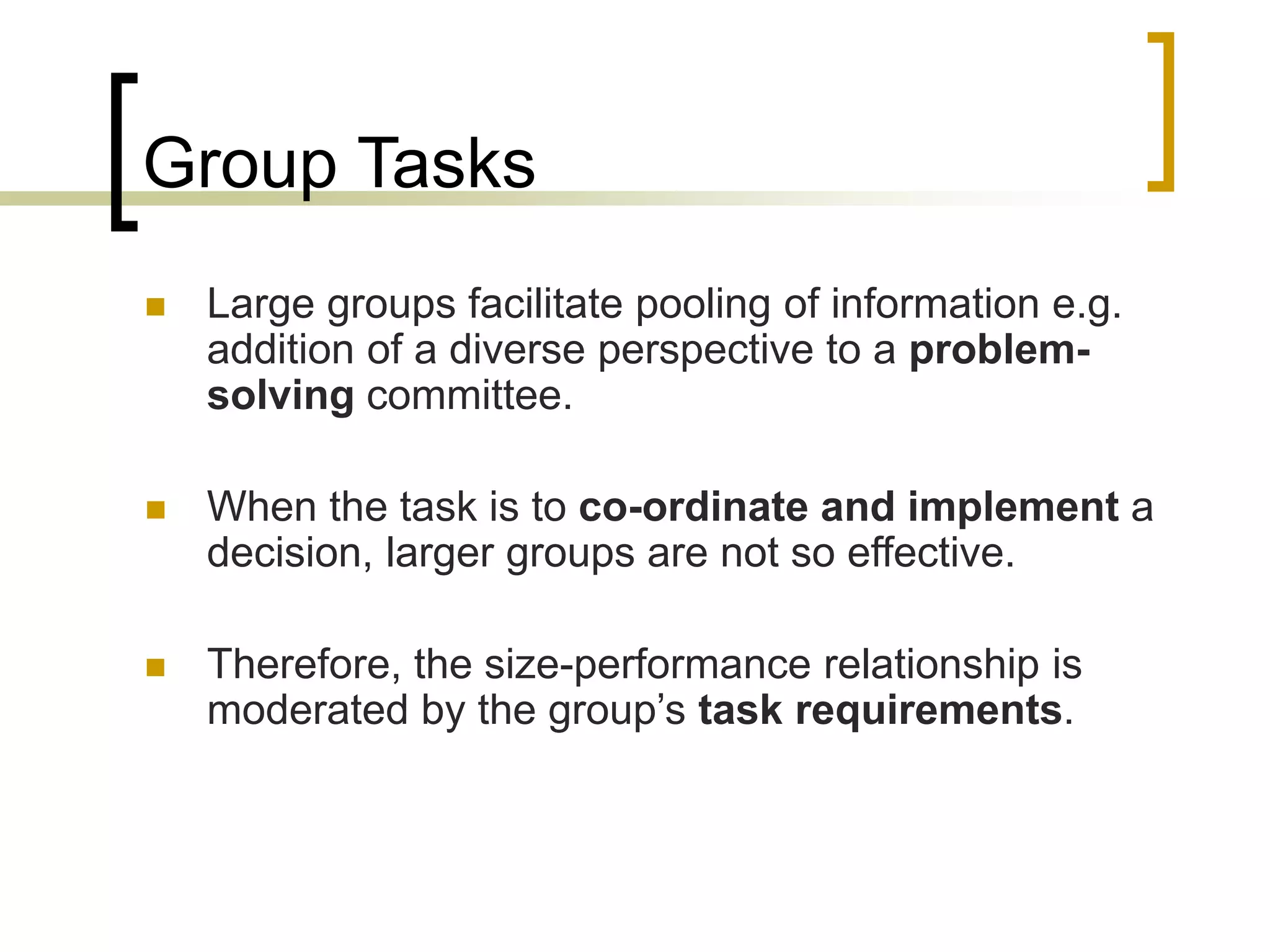 Group Tasks
 Large groups facilitate pooling of information e.g.
addition of a diverse perspective to a problem-
solving committee.
 When the task is to co-ordinate and implement a
decision, larger groups are not so effective.
 Therefore, the size-performance relationship is
moderated by the group’s task requirements.
 