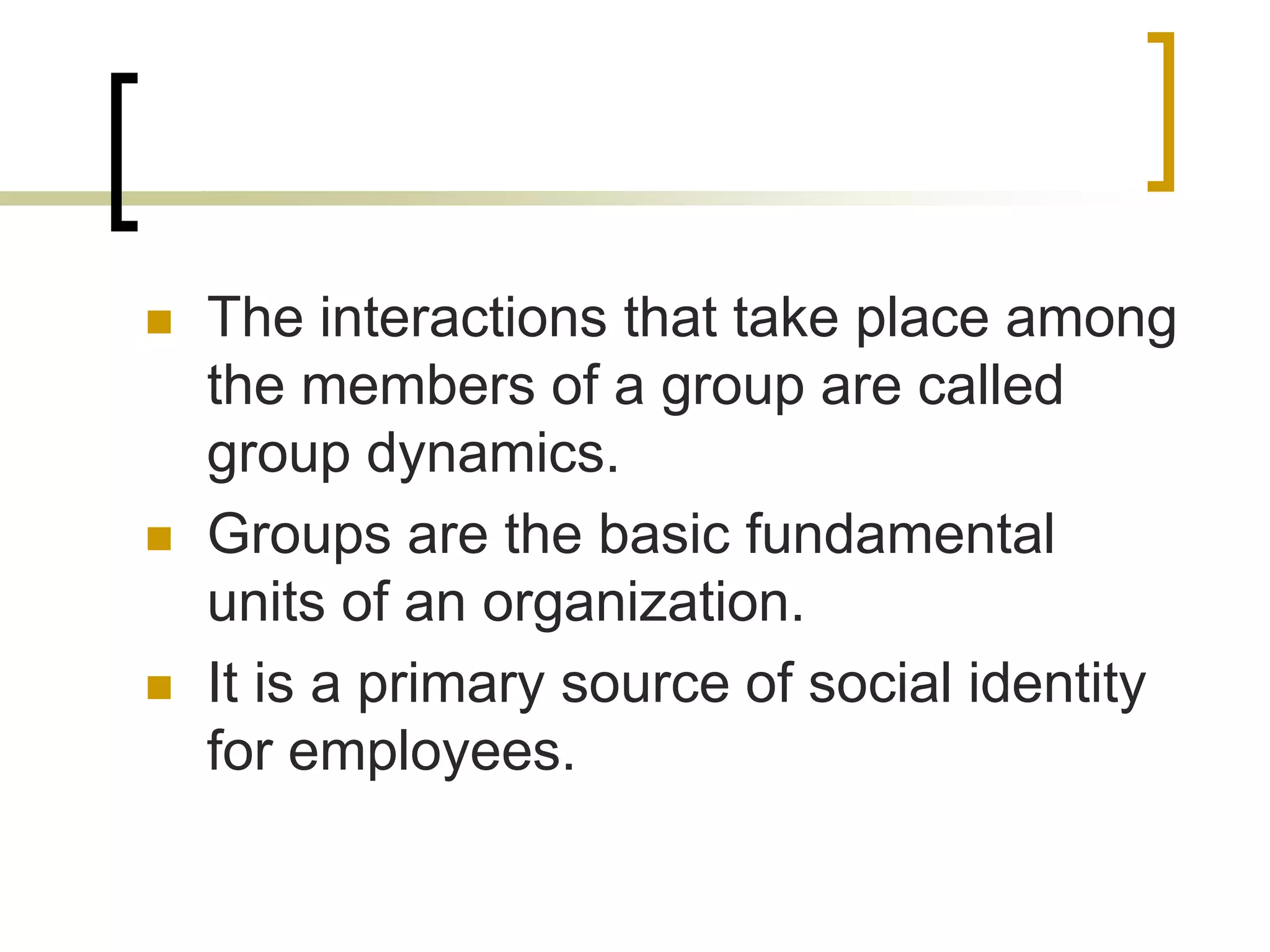  The interactions that take place among
the members of a group are called
group dynamics.
 Groups are the basic fundamental
units of an organization.
 It is a primary source of social identity
for employees.
 