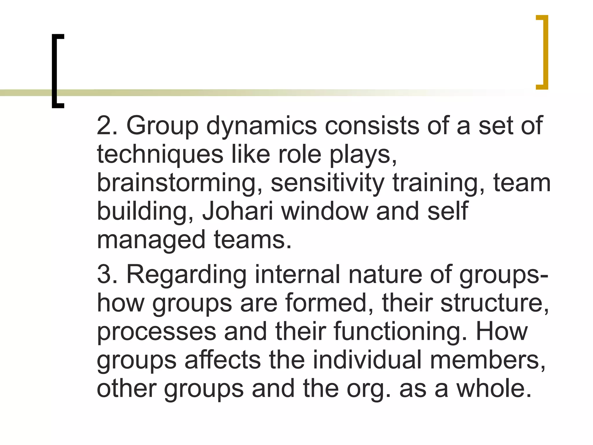 2. Group dynamics consists of a set of
techniques like role plays,
brainstorming, sensitivity training, team
building, Johari window and self
managed teams.
3. Regarding internal nature of groups-
how groups are formed, their structure,
processes and their functioning. How
groups affects the individual members,
other groups and the org. as a whole.
 