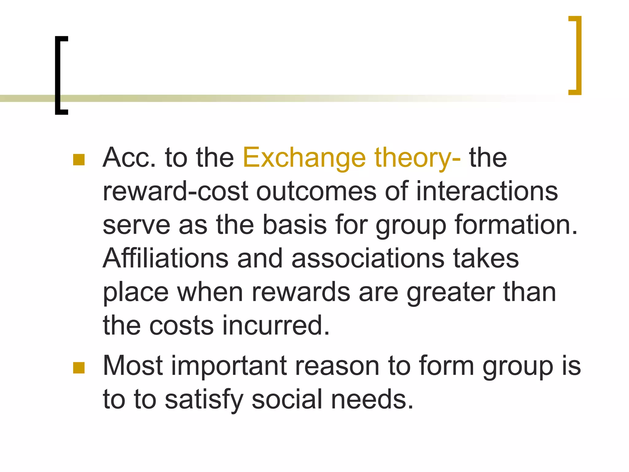  Acc. to the Exchange theory- the
reward-cost outcomes of interactions
serve as the basis for group formation.
Affiliations and associations takes
place when rewards are greater than
the costs incurred.
 Most important reason to form group is
to to satisfy social needs.
 
