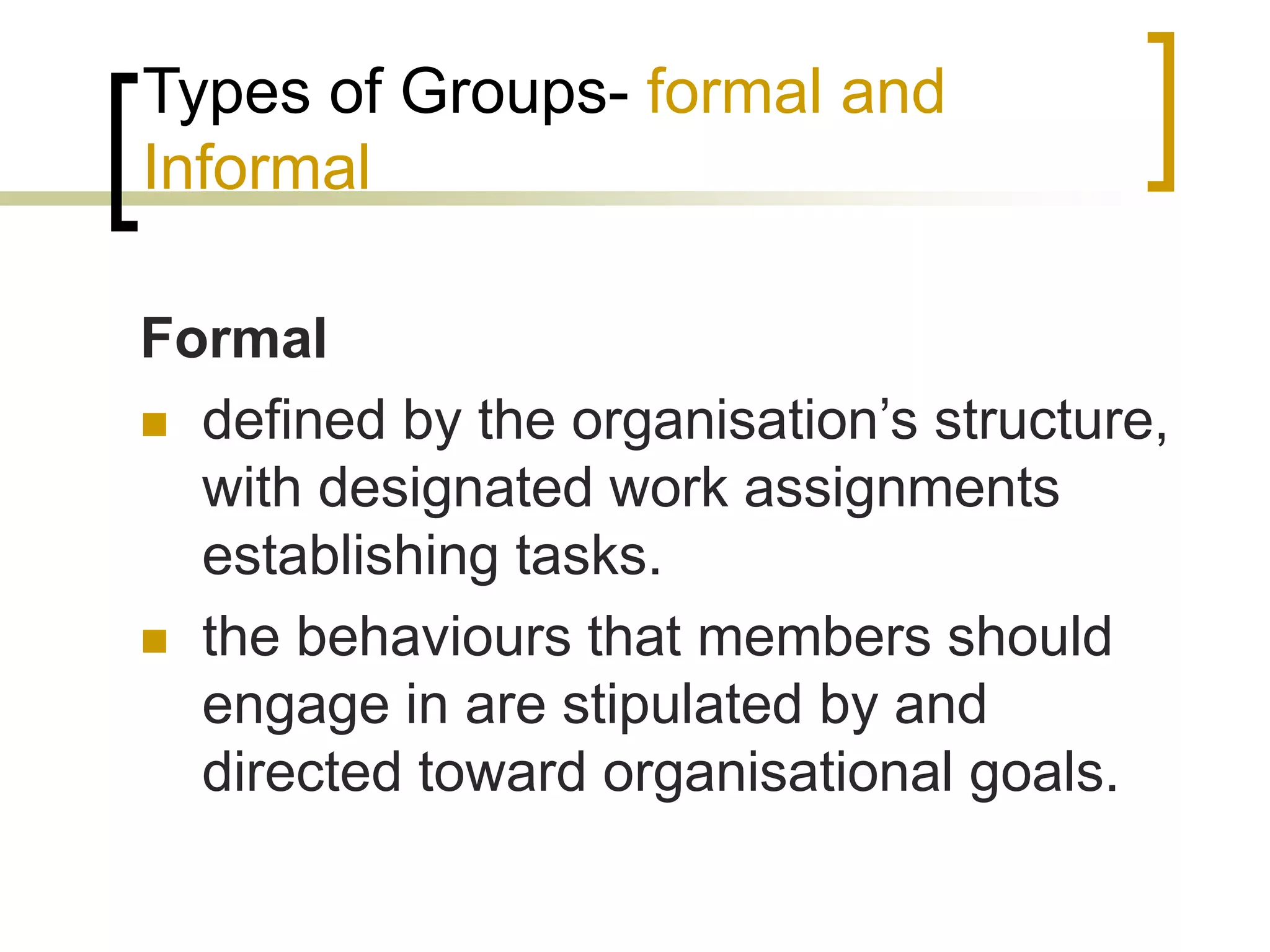Types of Groups- formal and
Informal
Formal
 defined by the organisation’s structure,
with designated work assignments
establishing tasks.
 the behaviours that members should
engage in are stipulated by and
directed toward organisational goals.
 