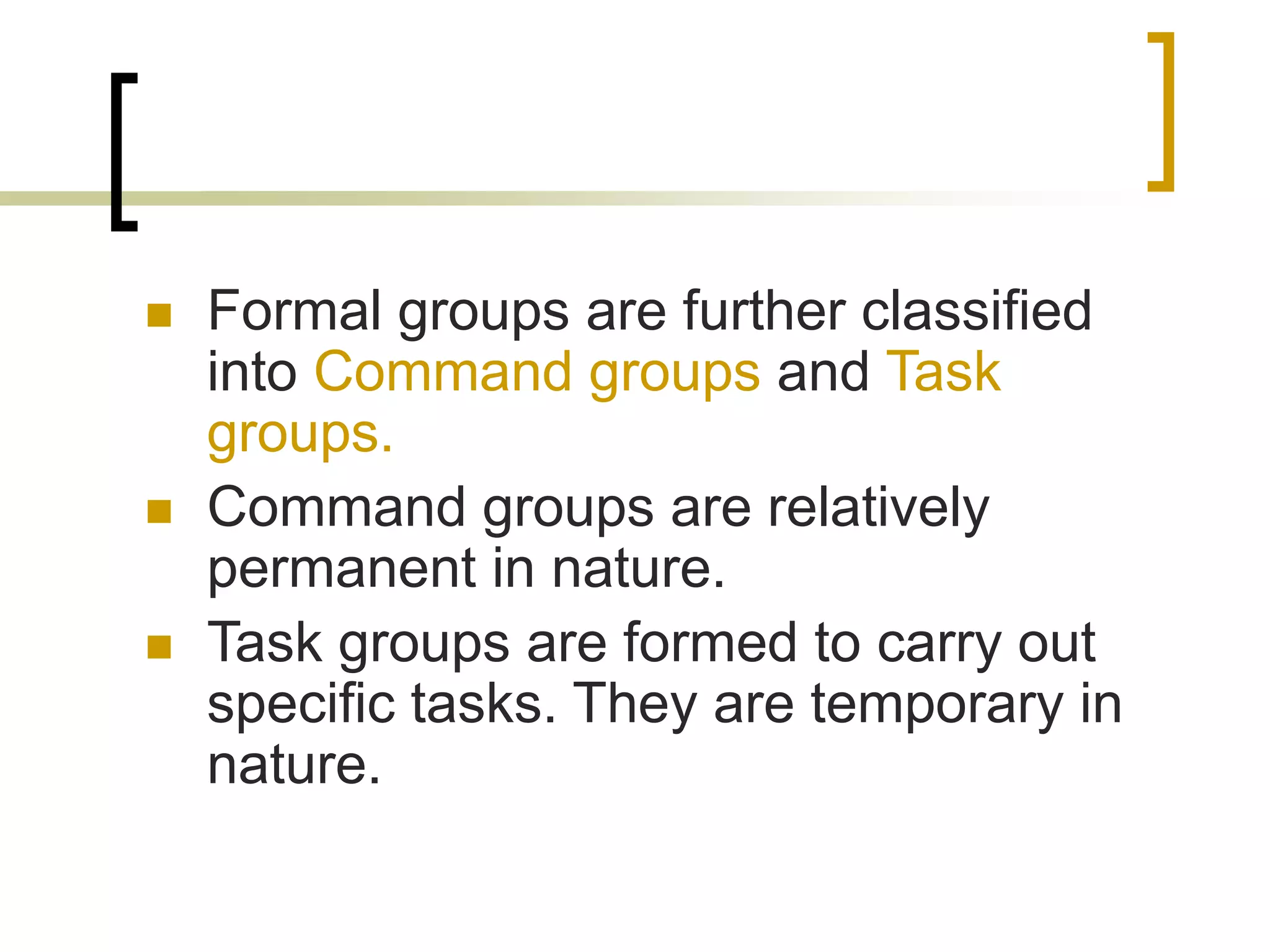  Formal groups are further classified
into Command groups and Task
groups.
 Command groups are relatively
permanent in nature.
 Task groups are formed to carry out
specific tasks. They are temporary in
nature.
 