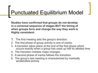 Punctuated Equilibrium Model
Studies have confirmed that groups do not develop
in a universal sequence of stages BUT the timing of
when groups form and change the way they work is
Highly consistent:
1. The first meeting sets the group’s direction.
2. The first phase of group activity is one of inertia.
3. A transition takes place at the end of the first phase which
occurs exactly when a group has used up half its allotted time.
4. The transition initiates major changes.
5. A second phase of inertia follows the transition.
6. The group’s last meeting is characterised by markedly
accelerated activity.
 