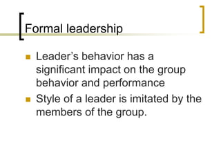 Formal leadership
 Leader’s behavior has a
significant impact on the group
behavior and performance
 Style of a leader is imitated by the
members of the group.
 