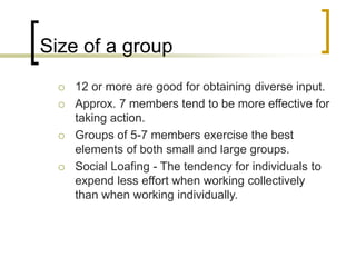 Size of a group
 12 or more are good for obtaining diverse input.
 Approx. 7 members tend to be more effective for
taking action.
 Groups of 5-7 members exercise the best
elements of both small and large groups.
 Social Loafing - The tendency for individuals to
expend less effort when working collectively
than when working individually.
 