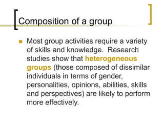 Composition of a group
 Most group activities require a variety
of skills and knowledge. Research
studies show that heterogeneous
groups (those composed of dissimilar
individuals in terms of gender,
personalities, opinions, abilities, skills
and perspectives) are likely to perform
more effectively.
 
