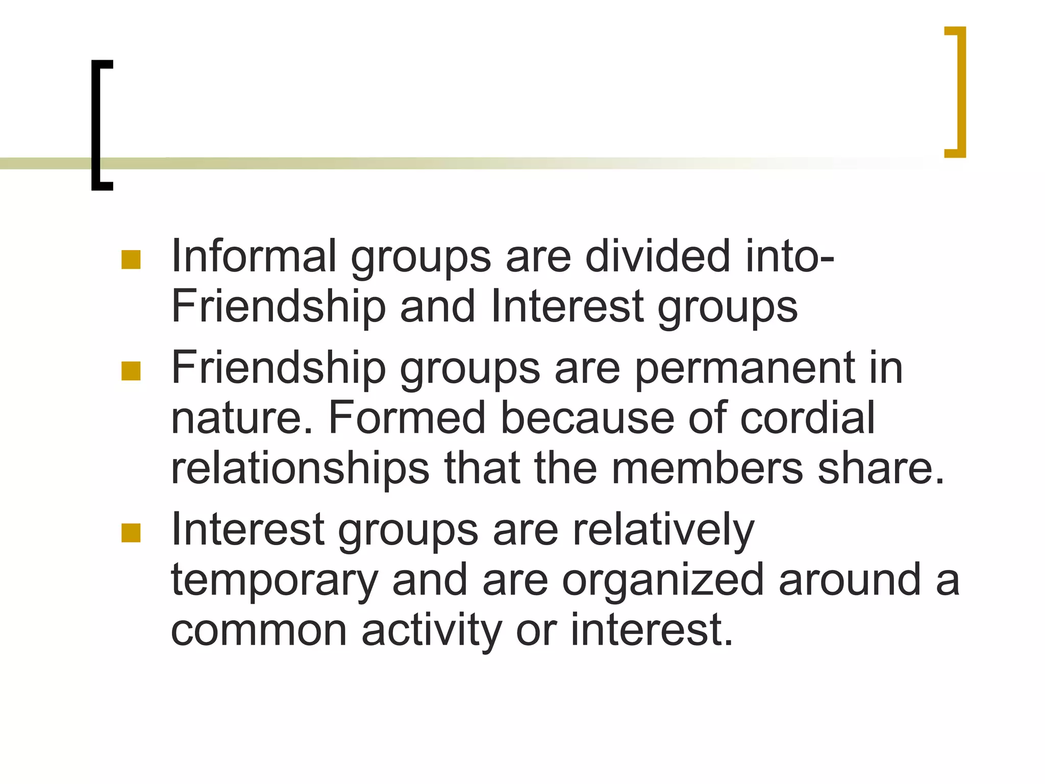  Informal groups are divided into-
Friendship and Interest groups
 Friendship groups are permanent in
nature. Formed because of cordial
relationships that the members share.
 Interest groups are relatively
temporary and are organized around a
common activity or interest.
 