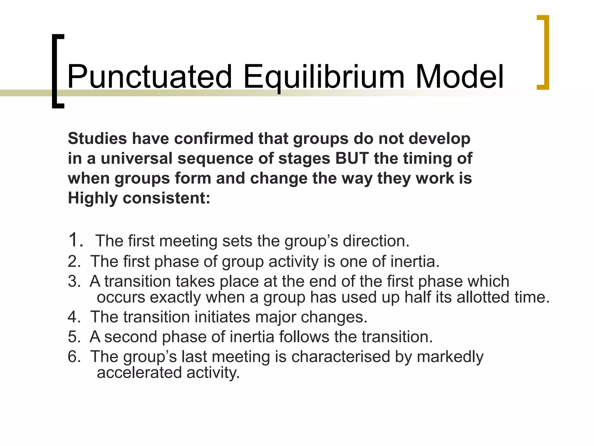 Punctuated Equilibrium Model
Studies have confirmed that groups do not develop
in a universal sequence of stages BUT the timing of
when groups form and change the way they work is
Highly consistent:
1. The first meeting sets the group’s direction.
2. The first phase of group activity is one of inertia.
3. A transition takes place at the end of the first phase which
occurs exactly when a group has used up half its allotted time.
4. The transition initiates major changes.
5. A second phase of inertia follows the transition.
6. The group’s last meeting is characterised by markedly
accelerated activity.
 