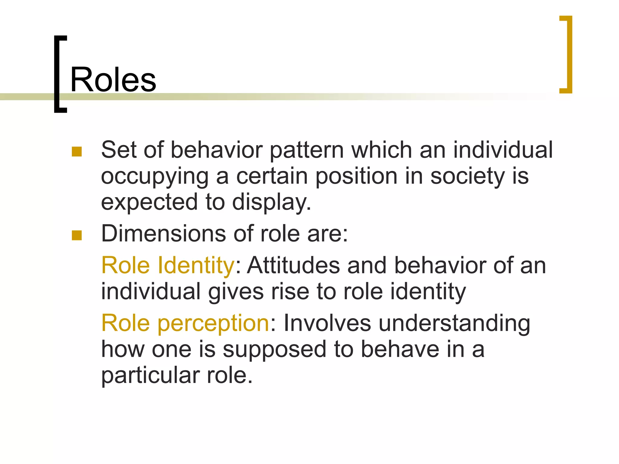 Roles
 Set of behavior pattern which an individual
occupying a certain position in society is
expected to display.
 Dimensions of role are:
Role Identity: Attitudes and behavior of an
individual gives rise to role identity
Role perception: Involves understanding
how one is supposed to behave in a
particular role.
 