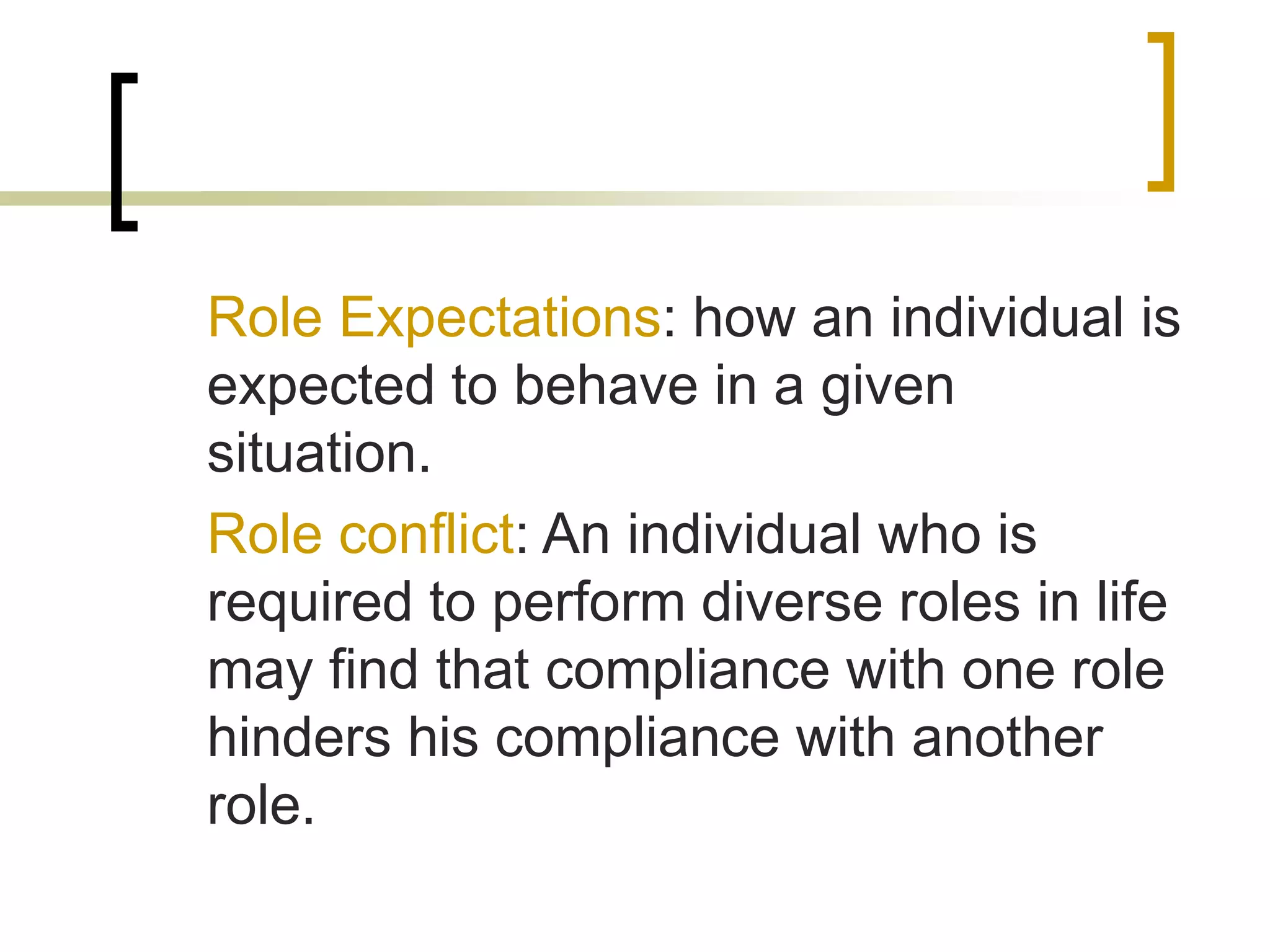 Role Expectations: how an individual is
expected to behave in a given
situation.
Role conflict: An individual who is
required to perform diverse roles in life
may find that compliance with one role
hinders his compliance with another
role.
 