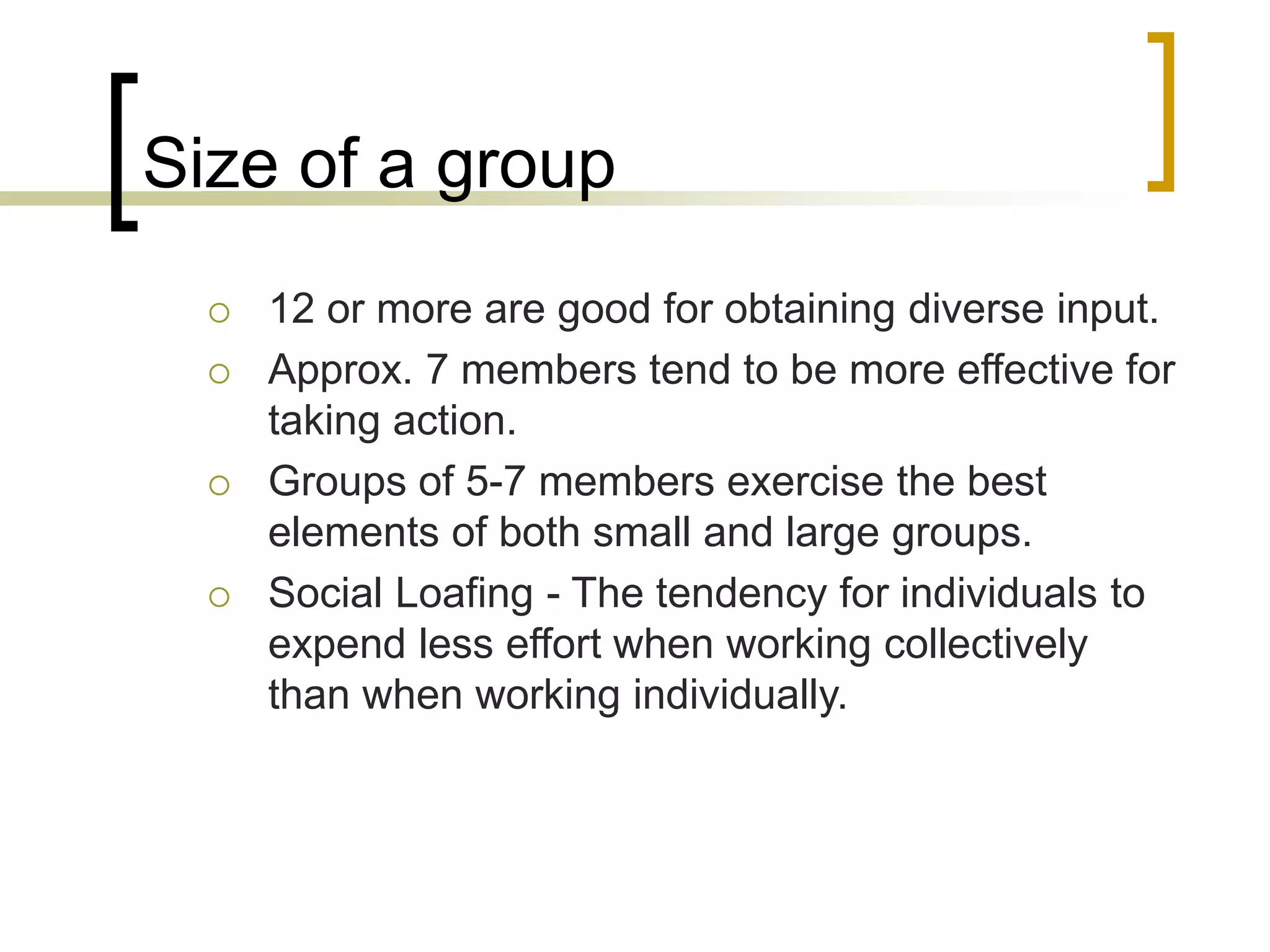 Size of a group
 12 or more are good for obtaining diverse input.
 Approx. 7 members tend to be more effective for
taking action.
 Groups of 5-7 members exercise the best
elements of both small and large groups.
 Social Loafing - The tendency for individuals to
expend less effort when working collectively
than when working individually.
 