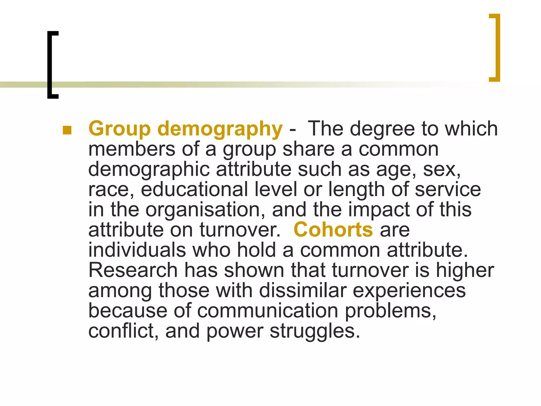  Group demography - The degree to which
members of a group share a common
demographic attribute such as age, sex,
race, educational level or length of service
in the organisation, and the impact of this
attribute on turnover. Cohorts are
individuals who hold a common attribute.
Research has shown that turnover is higher
among those with dissimilar experiences
because of communication problems,
conflict, and power struggles.
 