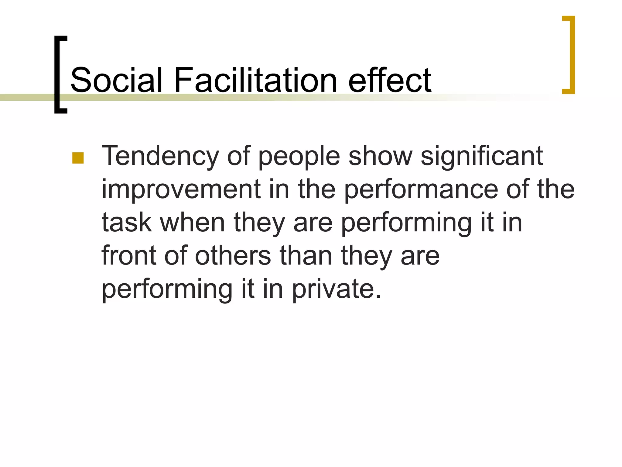 Social Facilitation effect
 Tendency of people show significant
improvement in the performance of the
task when they are performing it in
front of others than they are
performing it in private.
 