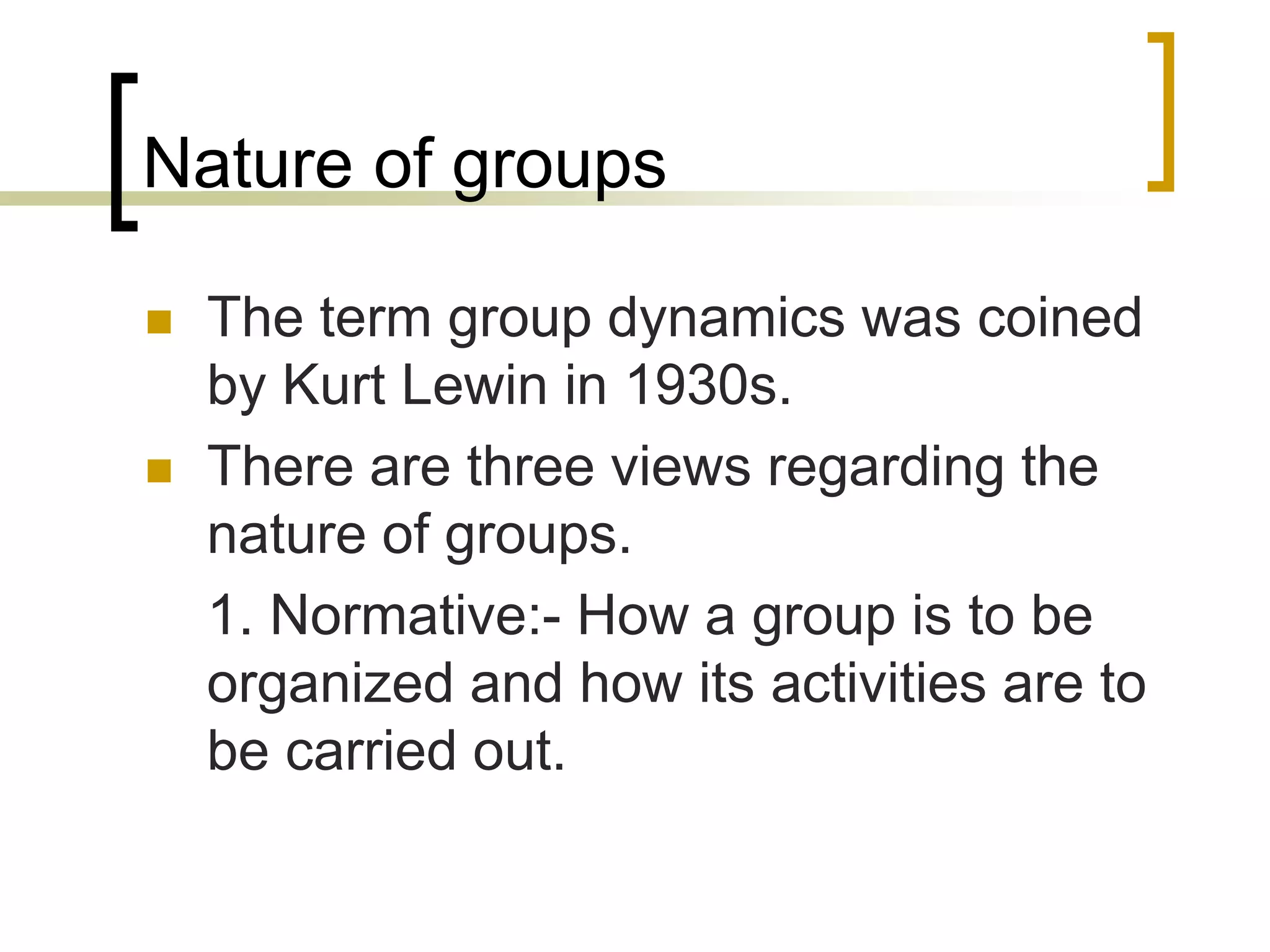 Nature of groups
 The term group dynamics was coined
by Kurt Lewin in 1930s.
 There are three views regarding the
nature of groups.
1. Normative:- How a group is to be
organized and how its activities are to
be carried out.
 