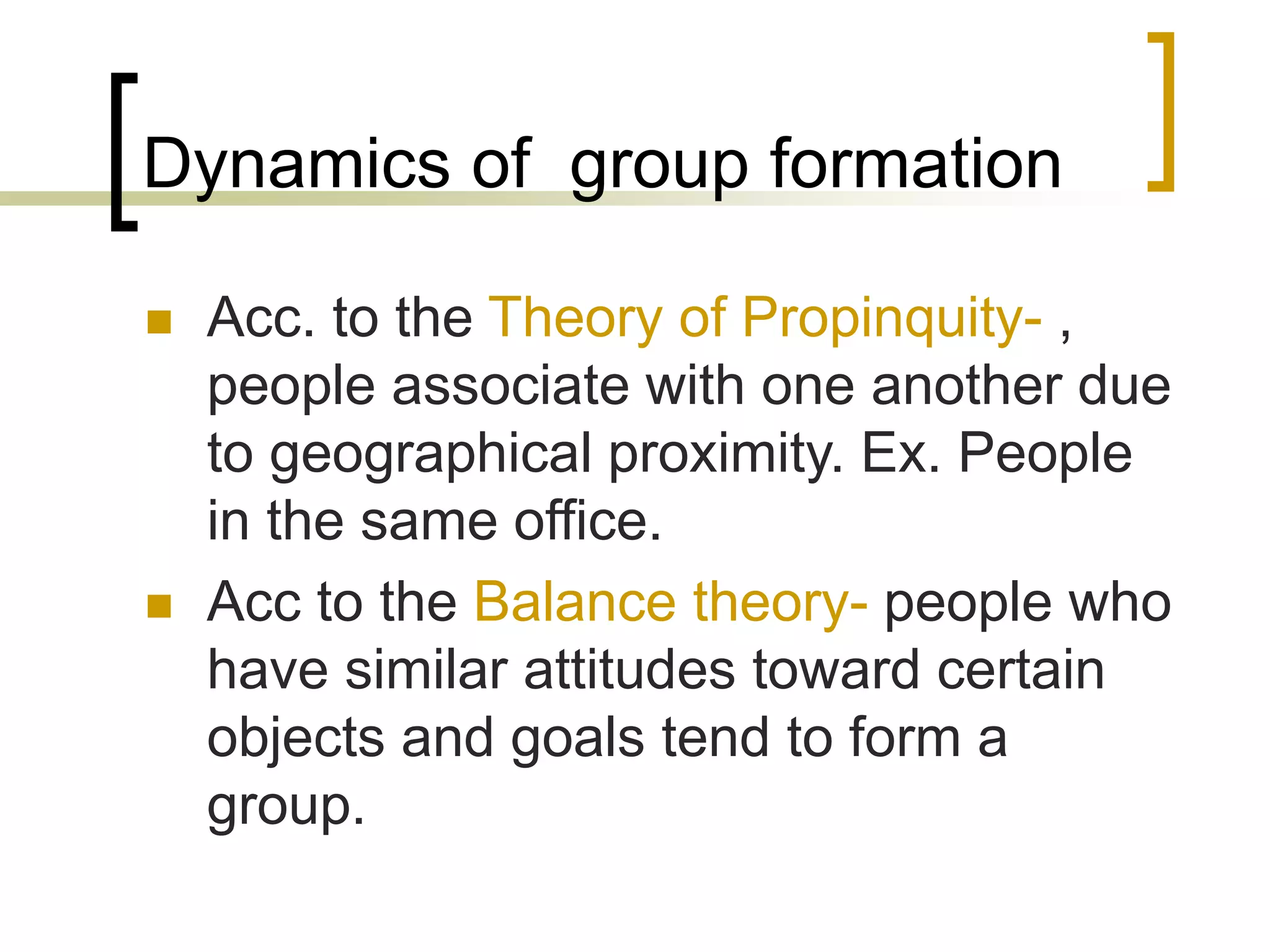 Dynamics of group formation
 Acc. to the Theory of Propinquity- ,
people associate with one another due
to geographical proximity. Ex. People
in the same office.
 Acc to the Balance theory- people who
have similar attitudes toward certain
objects and goals tend to form a
group.
 