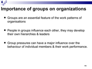 Importance of groups on organizations
    Groups are an essential feature of the work patterns of
     organisations

    People in groups influence each other, they may develop
     their own hierarchies & leaders

    Group pressures can have a major influence over the
     behaviour of individual members & their work performance.




                                                               11
 