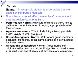 2.    NORMS
     Norms: It is acceptable standards of behaviour that are
     shared by the group’s members.
    Norms have profound effect on members’ behaviour as it
     ensures conformity among them.
n    Performance Norms: How hard one should work, how to
     get the job done, their level of output, appropriate level of
     tardiness etc.
n    Appearance Norms: This include things like appropriate
     dress, loyalty to work group etc.
n    Social Arrangement Norms: With whom group members
     eat lunch, friendship, social games, and like are influenced
     by these norms.
n    Allocations of Resource Norms: These norms can
     originate in the group and cover things like pay, assignment
     of difficult jobs, and allocation of new tools and equipment.
                                                               14
 