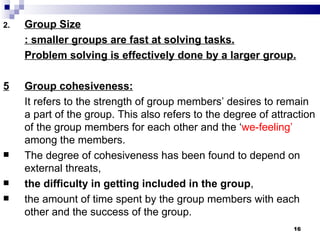 2.   Group Size
     : smaller groups are fast at solving tasks.
     Problem solving is effectively done by a larger group.

5    Group cohesiveness:
     It refers to the strength of group members’ desires to remain
     a part of the group. This also refers to the degree of attraction
     of the group members for each other and the ‘we-feeling’
     among the members.
    The degree of cohesiveness has been found to depend on
     external threats,
    the difficulty in getting included in the group,
    the amount of time spent by the group members with each
     other and the success of the group.
                                                                 16
 