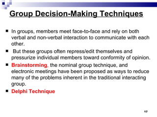 Group Decision-Making Techniques

   In groups, members meet face-to-face and rely on both
    verbal and non-verbal interaction to communicate with each
    other.
    But these groups often repress/edit themselves and
    pressurize individual members toward conformity of opinion.
   Brainstorming, the nominal group technique, and
    electronic meetings have been proposed as ways to reduce
    many of the problems inherent in the traditional interacting
    group.
   Delphi Technique


                                                             17
 