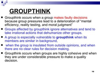 GROUPTHINK
   Groupthink occurs when a group makes faulty decisions
    because group pressures lead to a deterioration of “mental
    efficiency, reality testing, and moral judgment”
   Groups affected by groupthink ignore alternatives and tend to
    take irrational actions that dehumanize other groups.
   A group is especially vulnerable to groupthink when its
    members are similar in background,
    when the group is insulated from outside opinions, and when
    there are no clear rules for decision making.
   Groupthink occurs when groups are highly cohesive and when
    they are under considerable pressure to make a quality
    decision.


                                                             19
 
