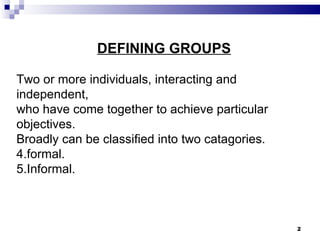 DEFINING GROUPS

Two or more individuals, interacting and
independent,
who have come together to achieve particular
objectives.
Broadly can be classified into two catagories.
4.formal.
5.Informal.



                                                 2
 