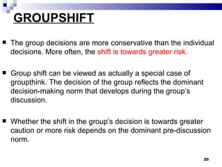 GROUPSHIFT
   The group decisions are more conservative than the individual
    decisions. More often, the shift is towards greater risk.

   Group shift can be viewed as actually a special case of
    groupthink. The decision of the group reflects the dominant
    decision-making norm that develops during the group’s
    discussion.

   Whether the shift in the group’s decision is towards greater
    caution or more risk depends on the dominant pre-discussion
    norm.

                                                                  20
 