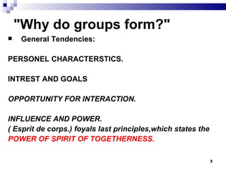 "Why do groups form?"
    General Tendencies:

PERSONEL CHARACTERSTICS.

INTREST AND GOALS

OPPORTUNITY FOR INTERACTION.

INFLUENCE AND POWER.
( Esprit de corps.) foyals last principles,which states the
POWER OF SPIRIT OF TOGETHERNESS.

                                                              3
 