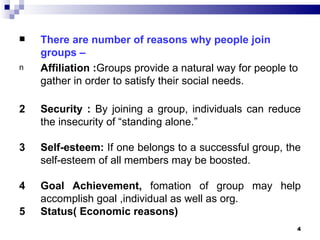    There are number of reasons why people join
    groups –
n   Affiliation :Groups provide a natural way for people to
    gather in order to satisfy their social needs.

2   Security : By joining a group, individuals can reduce
    the insecurity of “standing alone.”

3   Self-esteem: If one belongs to a successful group, the
    self-esteem of all members may be boosted.

4   Goal Achievement, fomation of group may help
    accomplish goal ,individual as well as org.
5   Status( Economic reasons)
                                                          4
 