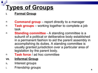 Types of Groups
I.     Formal Group

n      Command group – report directly to a manager
n      Task groups – working together to complete a job
       task
n      Standing committee - A standing committee is a
       subunit of a political or deliberative body established
       in a permanent fashion to aid the parent assembly in
       accomplishing its duties. A standing committee is
       usually granted jurisdiction over a particular area of
       legislation by the parent body.
n      Task force / ad hoc committee
VII.   Informal Group
h.     Interest groups
i.     Friendship groups
                                                                 5
 