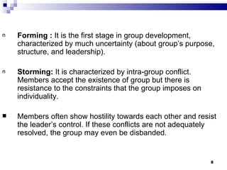 n   Forming : It is the first stage in group development,
    characterized by much uncertainty (about group’s purpose,
    structure, and leadership).

n   Storming: It is characterized by intra-group conflict.
    Members accept the existence of group but there is
    resistance to the constraints that the group imposes on
    individuality.

   Members often show hostility towards each other and resist
    the leader’s control. If these conflicts are not adequately
    resolved, the group may even be disbanded.


                                                              8
 