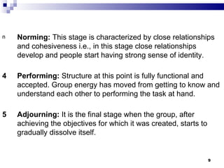 n   Norming: This stage is characterized by close relationships
    and cohesiveness i.e., in this stage close relationships
    develop and people start having strong sense of identity.

4   Performing: Structure at this point is fully functional and
    accepted. Group energy has moved from getting to know and
    understand each other to performing the task at hand.

5   Adjourning: It is the final stage when the group, after
    achieving the objectives for which it was created, starts to
    gradually dissolve itself.


                                                                   9
 