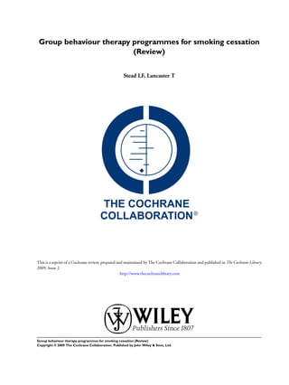 Group behaviour therapy programmes for smoking cessation
(Review)
Stead LF, Lancaster T
This is a reprint of a Cochrane review, prepared and maintained by The Cochrane Collaboration and published in The Cochrane Library
2009, Issue 2
http://www.thecochranelibrary.com
Group behaviour therapy programmes for smoking cessation (Review)
Copyright © 2009 The Cochrane Collaboration. Published by John Wiley & Sons, Ltd.
 