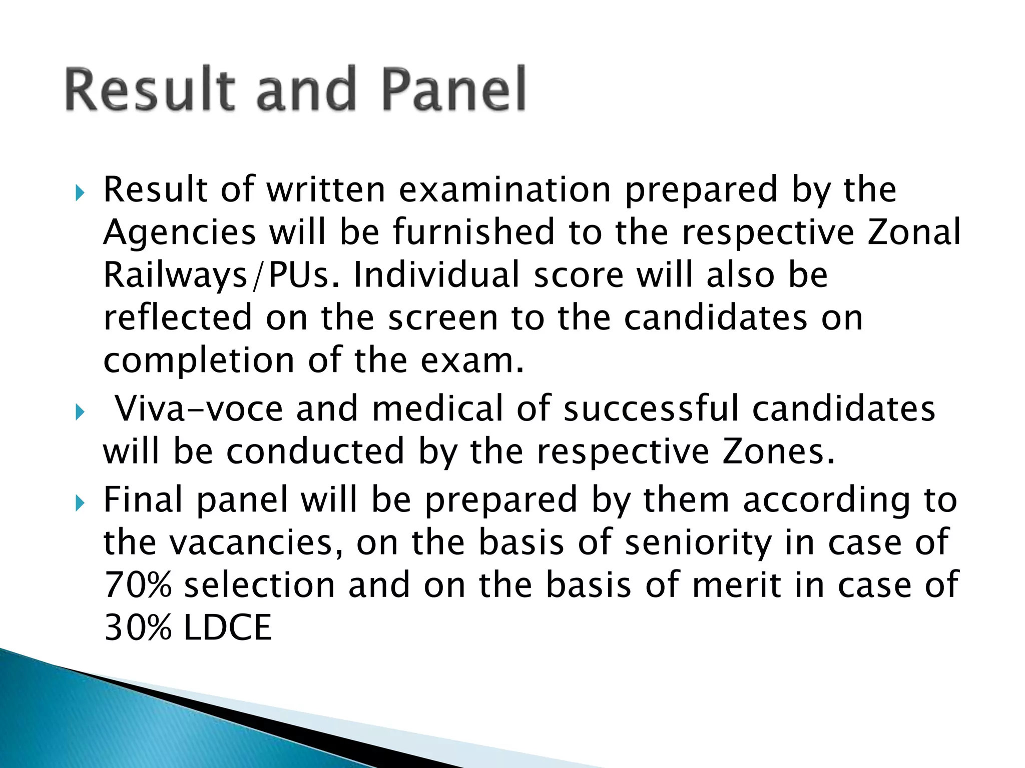  Result of written examination prepared by the
Agencies will be furnished to the respective Zonal
Railways/PUs. Individual score will also be
reflected on the screen to the candidates on
completion of the exam.
 Viva-voce and medical of successful candidates
will be conducted by the respective Zones.
 Final panel will be prepared by them according to
the vacancies, on the basis of seniority in case of
70% selection and on the basis of merit in case of
30% LDCE
 