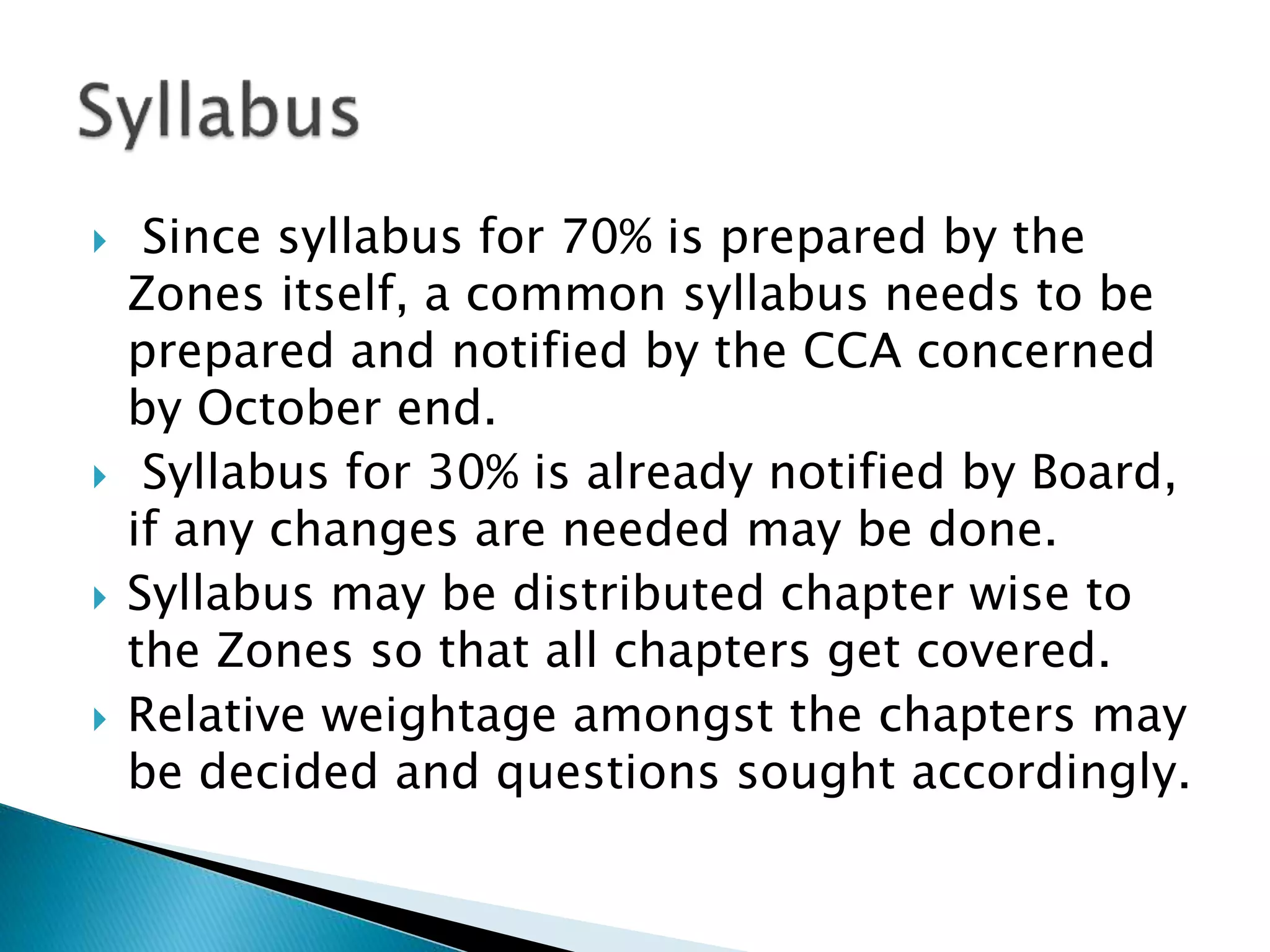  Since syllabus for 70% is prepared by the
Zones itself, a common syllabus needs to be
prepared and notified by the CCA concerned
by October end.
 Syllabus for 30% is already notified by Board,
if any changes are needed may be done.
 Syllabus may be distributed chapter wise to
the Zones so that all chapters get covered.
 Relative weightage amongst the chapters may
be decided and questions sought accordingly.
 