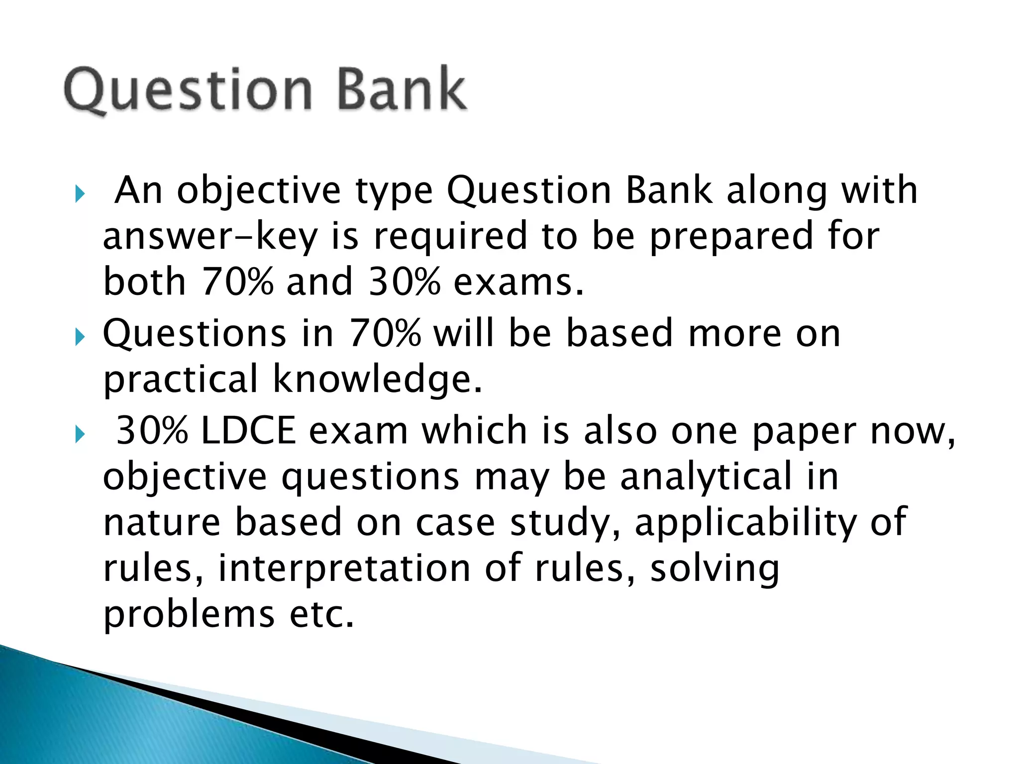  An objective type Question Bank along with
answer-key is required to be prepared for
both 70% and 30% exams.
 Questions in 70% will be based more on
practical knowledge.
 30% LDCE exam which is also one paper now,
objective questions may be analytical in
nature based on case study, applicability of
rules, interpretation of rules, solving
problems etc.
 