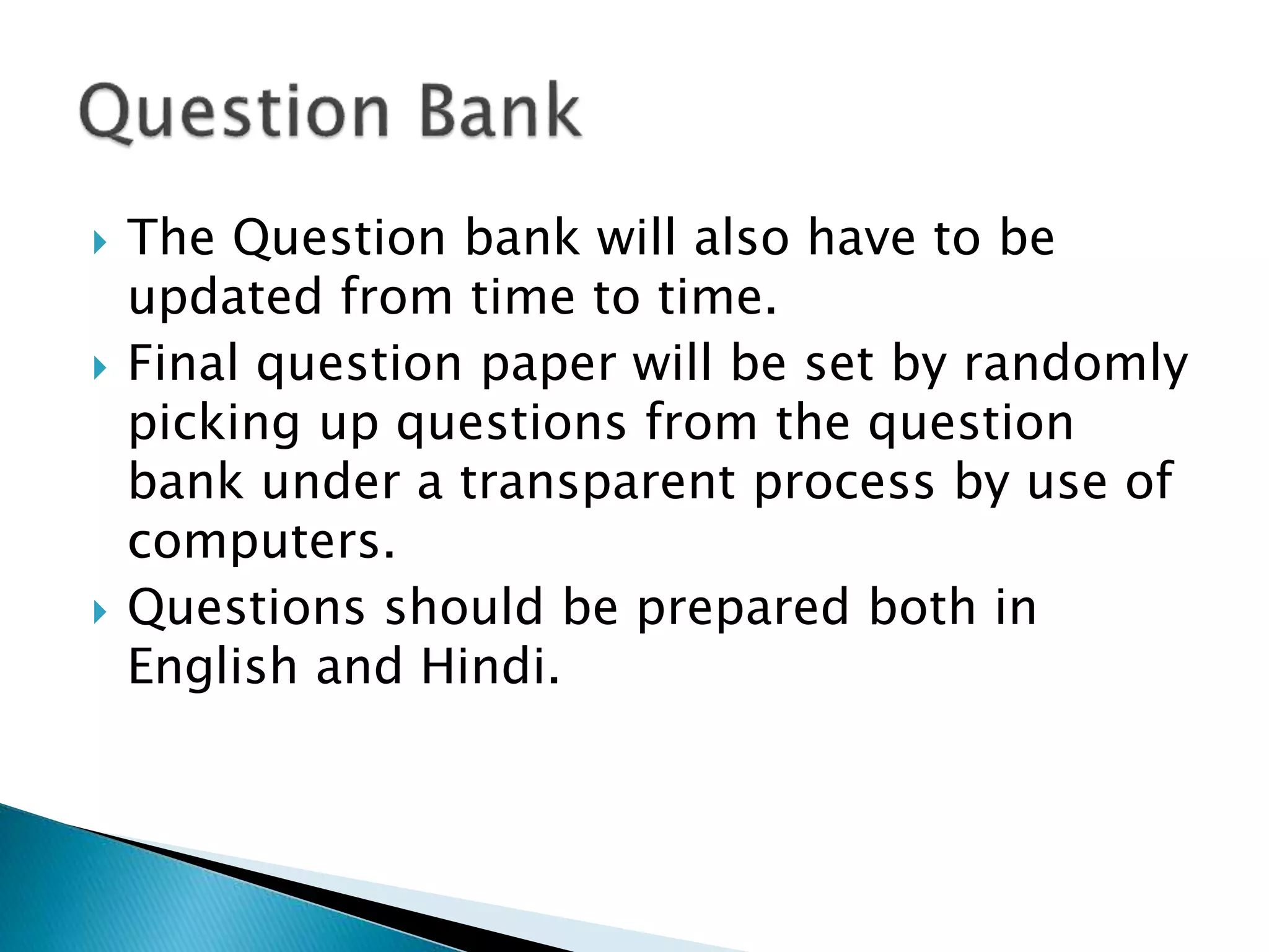  The Question bank will also have to be
updated from time to time.
 Final question paper will be set by randomly
picking up questions from the question
bank under a transparent process by use of
computers.
 Questions should be prepared both in
English and Hindi.
 