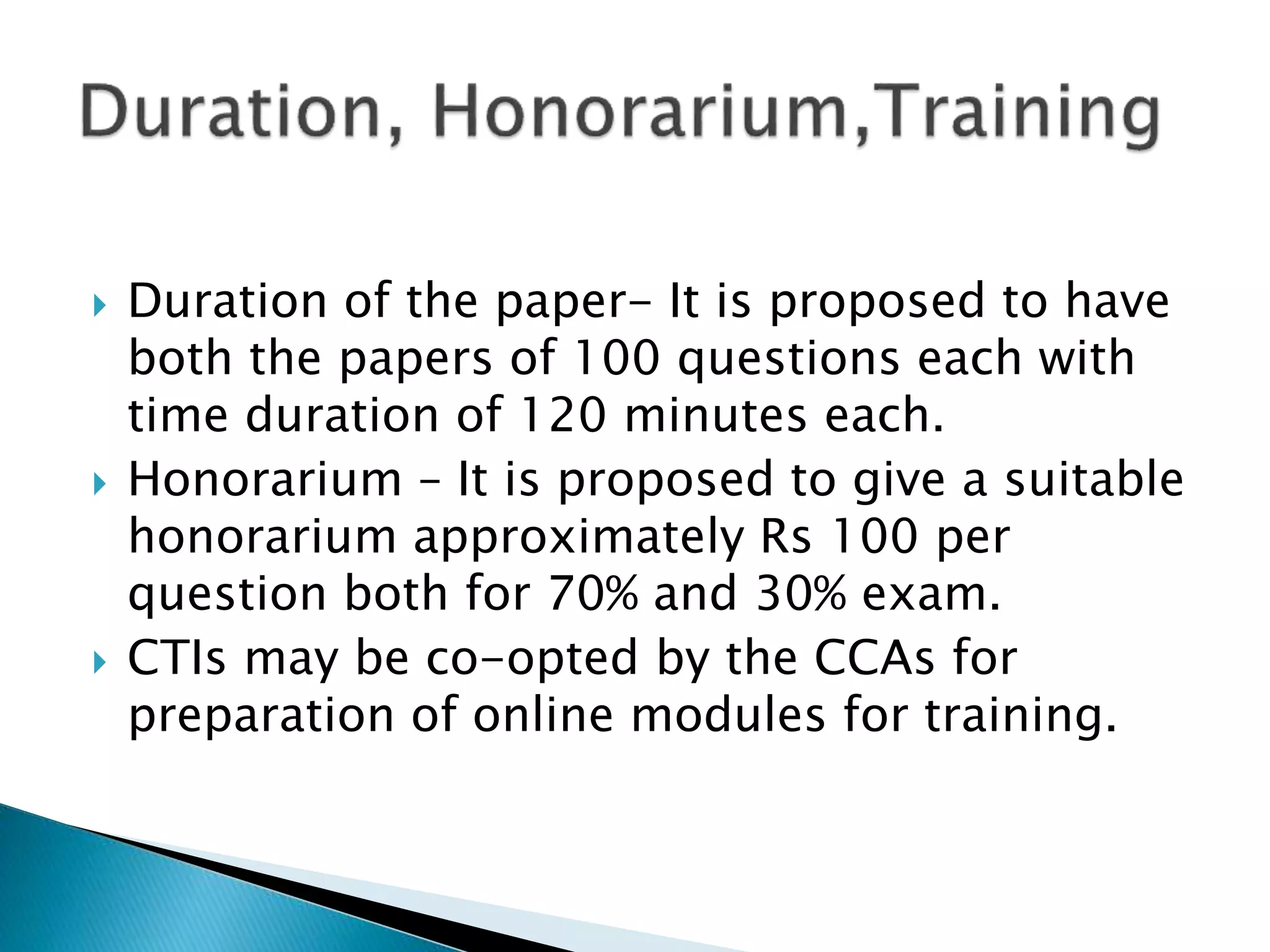  Duration of the paper- It is proposed to have
both the papers of 100 questions each with
time duration of 120 minutes each.
 Honorarium – It is proposed to give a suitable
honorarium approximately Rs 100 per
question both for 70% and 30% exam.
 CTIs may be co-opted by the CCAs for
preparation of online modules for training.
 