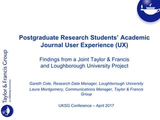 Postgraduate Research Students’ Academic
Journal User Experience (UX)
Findings from a Joint Taylor & Francis
and Loughborough University Project
Gareth Cole, Research Data Manager, Loughborough University
Laura Montgomery, Communications Manager, Taylor & Francis
Group
UKSG Conference – April 2017
 