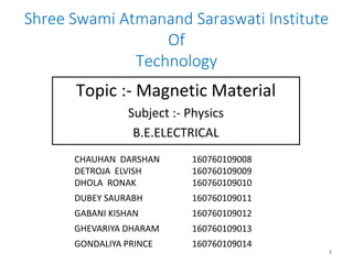 Shree Swami Atmanand Saraswati Institute
Of
Technology
Topic :- Magnetic Material
Subject :- Physics
B.E.ELECTRICAL
1
CHAUHAN DARSHAN
DETROJA ELVISH
DHOLA RONAK
160760109008
160760109009
160760109010
DUBEY SAURABH 160760109011
GABANI KISHAN 160760109012
GHEVARIYA DHARAM 160760109013
GONDALIYA PRINCE 160760109014
 