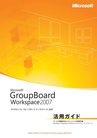 マイクロソフト グループボード ワークスペース 2007
活用ガイド
http://office.microsoft.com/ja-jp/groupboard/
チームの情報共有とドキュメントの協同作業
Windows®
SharePoint®
Services 3.0 アドオン ワークスペース
 