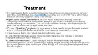 Treatment
For papilledema due to idiopathic intracranial hypertension you may prescribe a carbonic
anhydrase inhibitor such as acetazolamide. They may also work with you to achieve and
maintain a healthy weight as a long-term strategy.
Optic Nerve Sheath Fenestration: In cases where intracranial pressure cannot be
adequately controlled with medications, a surgical procedure called optic nerve sheath
fenestration may be considered. This procedure involves creating a small opening in the
protective sheath around the optic nerve to relieve
Pressure Shunting Procedures: In some cases, a shunt may be surgically placed to divert
excess cerebrospinal fluid away from the brain, reducing intracranial pressure.
For papilledema due to other cause treat the underlying cause.
It’s important to treat papilledema because untreated papilledema can lead to partial or
complete blindness in one or both eyes.
Lifestyle Modifications: Lifestyle changes may be recommended to help manage
intracranial pressure, such as maintaining a healthy weight, avoiding activities that increase
intracranial pressure (like straining or heavy lifting), and managing underlying conditions
like sleep apnea.
 