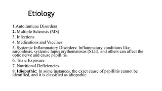 Etiology
1.Autoimmune Disorders
2. Multiple Sclerosis (MS)
3. Infections
4. Medications and Vaccines
5. Systemic Inflammatory Disorders: Inflammatory conditions like
sarcoidosis, systemic lupus erythematosus (SLE), and others can affect the
optic nerve and cause papillitis.
6. Toxic Exposure
7. Nutritional Deficiencies
8. Idiopathic: In some instances, the exact cause of papillitis cannot be
identified, and it is classified as idiopathic.
 